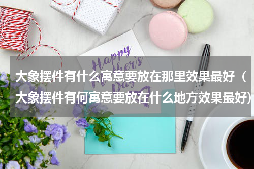 大象摆件有什么寓意要放在那里效果最好（大象摆件有何寓意要放在什么地方效果最好）