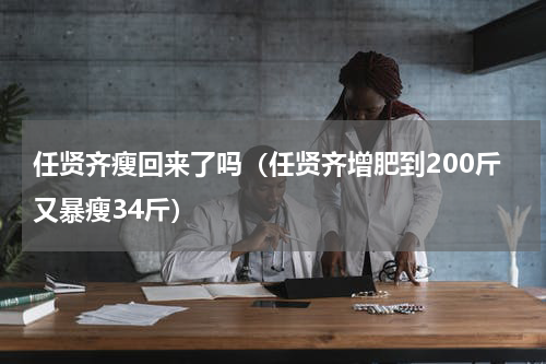 任贤齐瘦回来了吗（任贤齐增肥到200斤又暴瘦34斤）