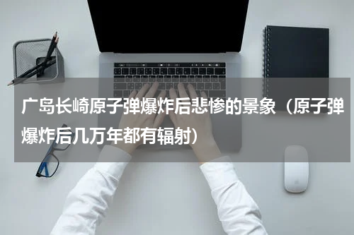 广岛长崎原子弹爆炸后悲惨的景象（原子弹爆炸后几万年都有辐射）