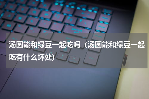 汤圆能和绿豆一起吃吗（汤圆能和绿豆一起吃有什么坏处）