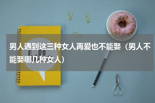 男人遇到这三种女人再爱也不能娶（男人不能娶哪几种女人）