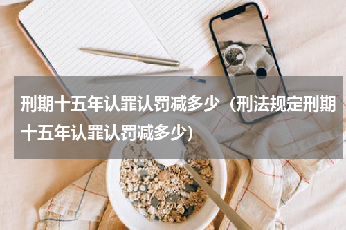 刑期十五年认罪认罚减多少（刑法规定刑期十五年认罪认罚减多少）