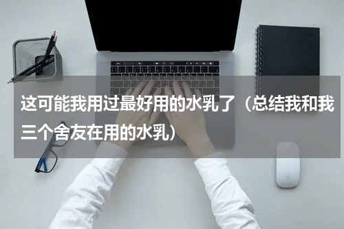 这可能我用过最好用的水乳了（总结我和我三个舍友在用的水乳）