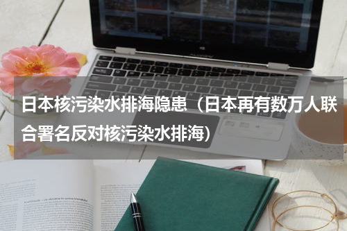 日本核污染水排海隐患（日本再有数万人联合署名反对核污染水排海）