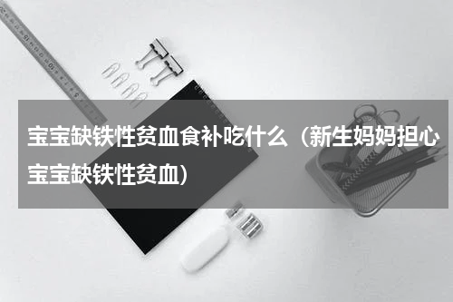 宝宝缺铁性贫血食补吃什么（新生妈妈担心宝宝缺铁性贫血）