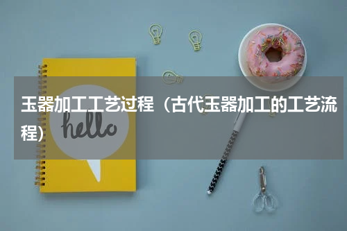 玉器加工工艺过程（古代玉器加工的工艺流程）