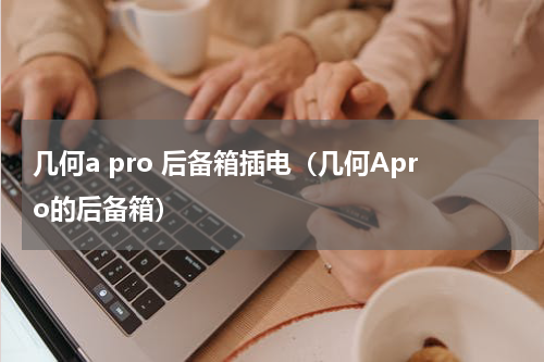 几何a pro 后备箱插电（几何Apro的后备箱）