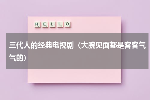 三代人的经典电视剧（大腕见面都是客客气气的）