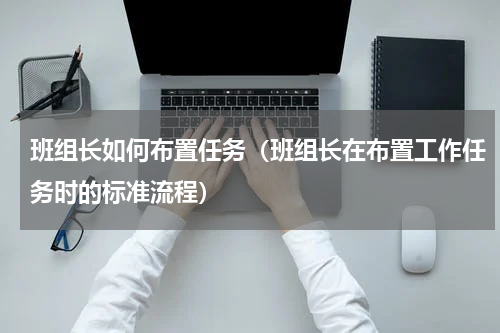 班组长如何布置任务（班组长在布置工作任务时的标准流程）
