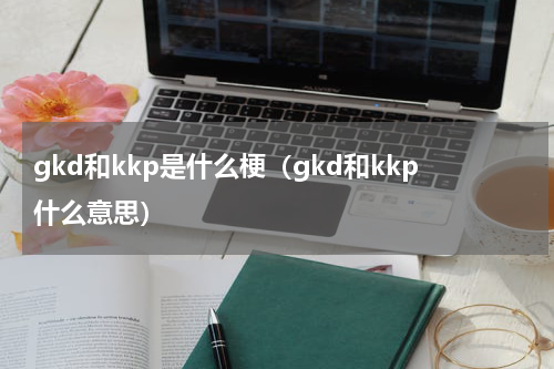 gkd和kkp是什么梗（gkd和kkp什么意思）