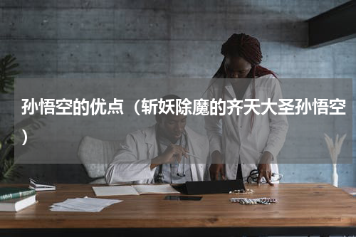 孙悟空的优点（斩妖除魔的齐天大圣孙悟空）