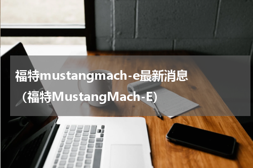 福特mustangmach-e最新消息（福特MustangMach-E）