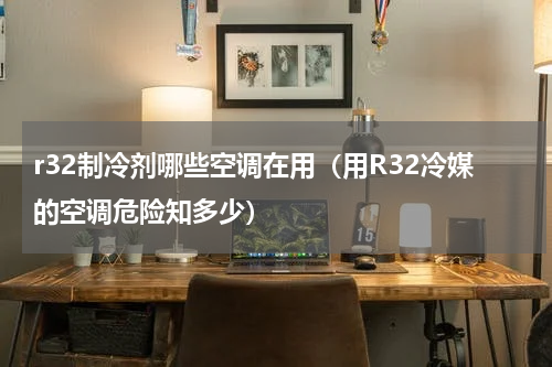 r32制冷剂哪些空调在用（用R32冷媒的空调危险知多少）
