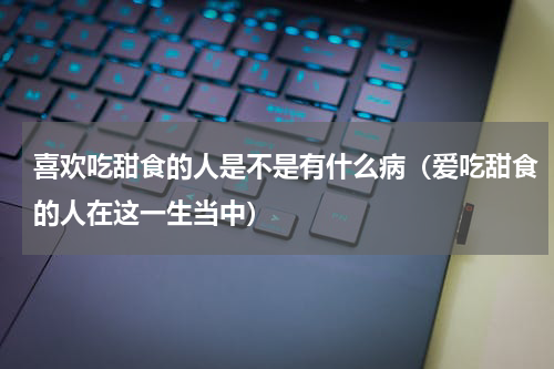 喜欢吃甜食的人是不是有什么病（爱吃甜食的人在这一生当中）