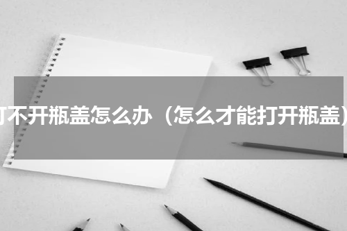 打不开瓶盖怎么办（怎么才能打开瓶盖）