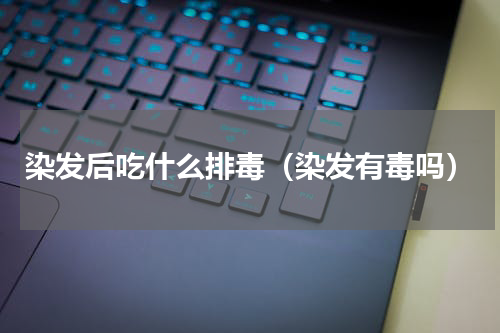 染发后吃什么排毒（染发有毒吗）