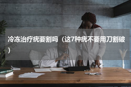 冷冻治疗疣要割吗（这7种疣不要用刀割破）