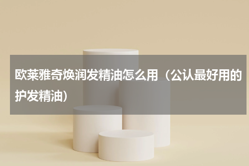 欧莱雅奇焕润发精油怎么用（公认最好用的护发精油）