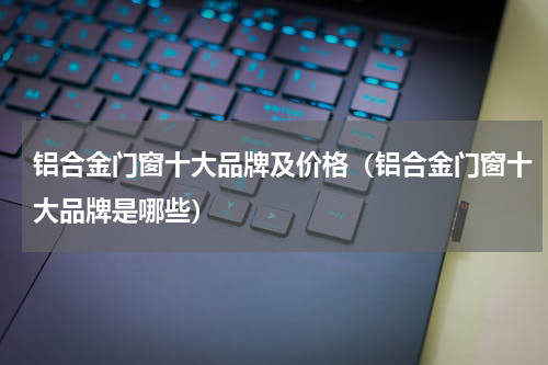 铝合金门窗十大品牌及价格（铝合金门窗十大品牌是哪些）