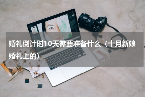 婚礼倒计时10天需要准备什么（十月新娘婚礼上的）