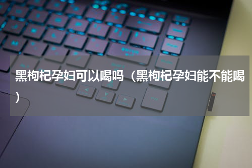 黑枸杞孕妇可以喝吗（黑枸杞孕妇能不能喝）