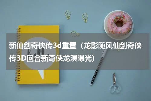 新仙剑奇侠传3d重置（龙影随风仙剑奇侠传3D回合新奇侠龙溟曝光）