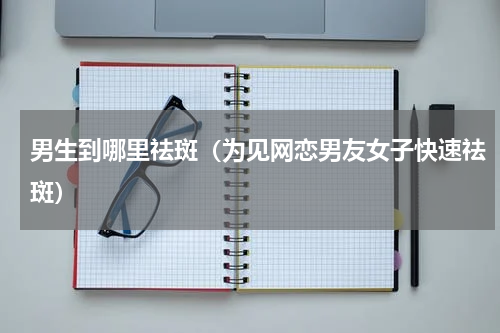 男生到哪里祛斑（为见网恋男友女子快速祛斑）
