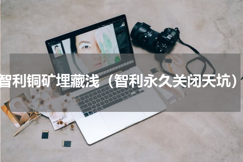 智利铜矿埋藏浅（智利永久关闭天坑）