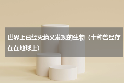世界上已经灭绝又发现的生物（十种曾经存在在地球上）