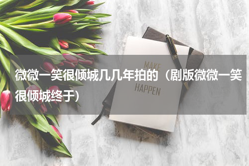 微微一笑很倾城几几年拍的（剧版微微一笑很倾城终于）