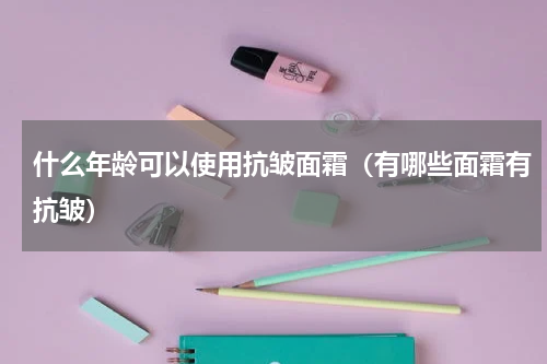 什么年龄可以使用抗皱面霜（有哪些面霜有抗皱）