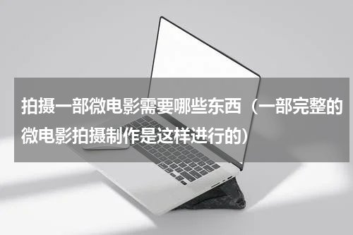 拍摄一部微电影需要哪些东西（一部完整的微电影拍摄制作是这样进行的）