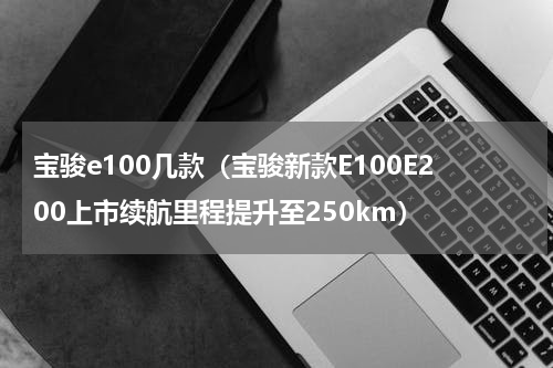 宝骏e100几款（宝骏新款E100E200上市续航里程提升至250km）