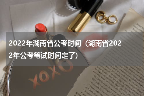 2022年湖南省公考时间（湖南省2022年公考笔试时间定了）