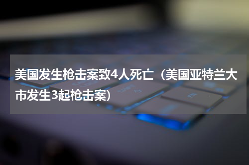 美国发生枪击案致4人死亡（美国亚特兰大市发生3起枪击案）