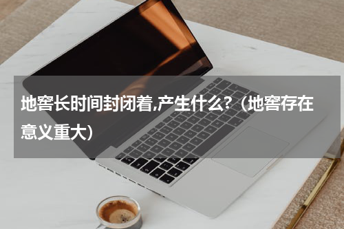 地窖长时间封闭着,产生什么?（地窖存在意义重大）