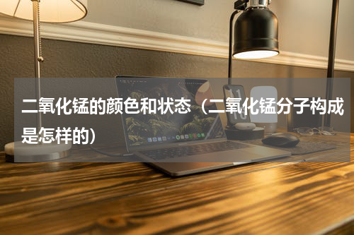 二氧化锰的颜色和状态（二氧化锰分子构成是怎样的）