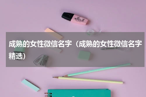 成熟的女性微信名字（成熟的女性微信名字精选）