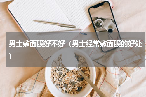 男士敷面膜好不好（男士经常敷面膜的好处）