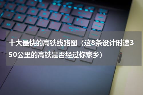 十大最快的高铁线路图（这8条设计时速350公里的高铁是否经过你家乡）