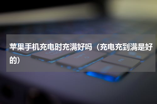 苹果手机充电时充满好吗（充电充到满是好的）