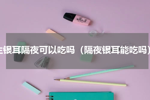 生银耳隔夜可以吃吗（隔夜银耳能吃吗）
