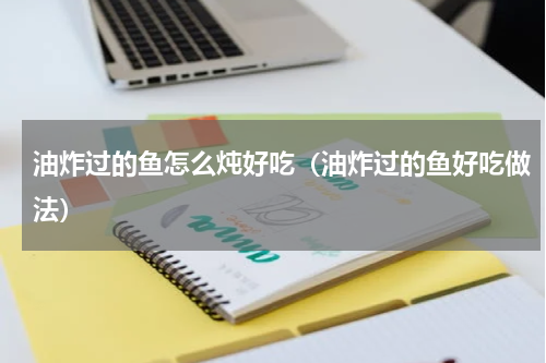 油炸过的鱼怎么炖好吃（油炸过的鱼好吃做法）