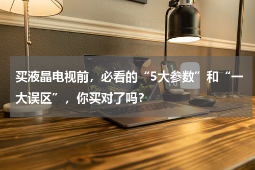 买液晶电视前，必看的“5大参数”和“一大误区”，你买对了吗？