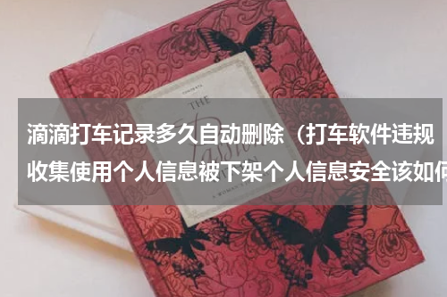 滴滴打车记录多久自动删除（打车软件违规收集使用个人信息被下架个人信息安全该如何保护）