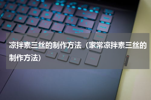 凉拌素三丝的制作方法（家常凉拌素三丝的制作方法）