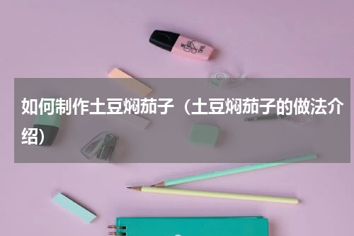 如何制作土豆焖茄子（土豆焖茄子的做法介绍）