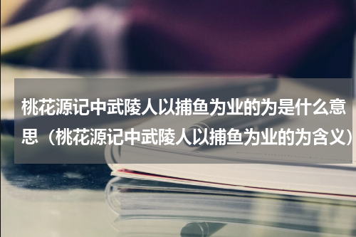 桃花源记中武陵人以捕鱼为业的为是什么意思（桃花源记中武陵人以捕鱼为业的为含义）