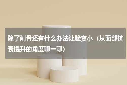 除了削骨还有什么办法让脸变小（从面部抗衰提升的角度聊一聊）