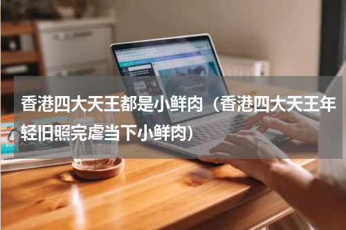 香港四大天王都是小鲜肉（香港四大天王年轻旧照完虐当下小鲜肉）
